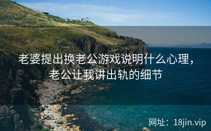 老婆提出换老公游戏说明什么心理，老公让我讲出轨的细节