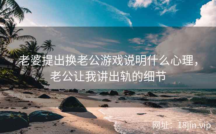 老婆提出换老公游戏说明什么心理，老公让我讲出轨的细节