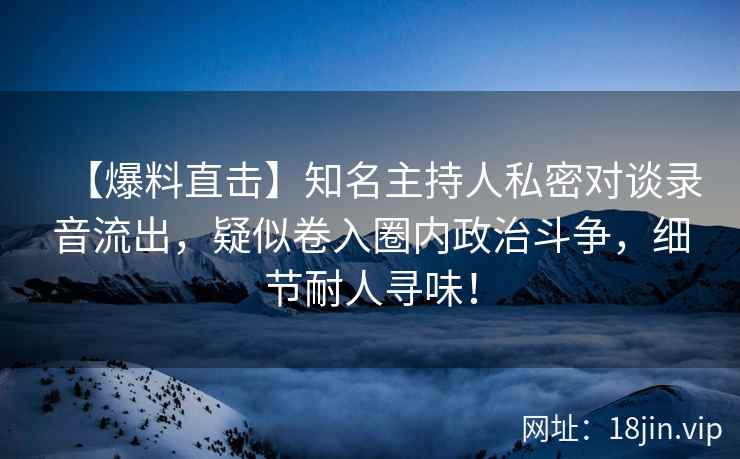 【爆料直击】知名主持人私密对谈录音流出，疑似卷入圈内政治斗争，细节耐人寻味！