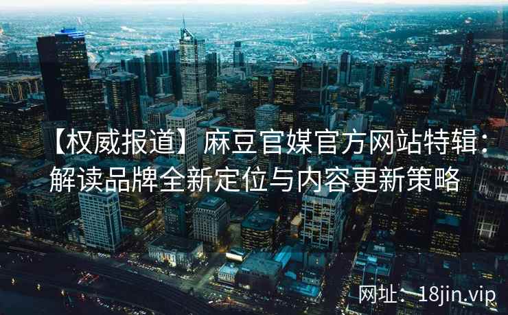 【权威报道】麻豆官媒官方网站特辑：解读品牌全新定位与内容更新策略