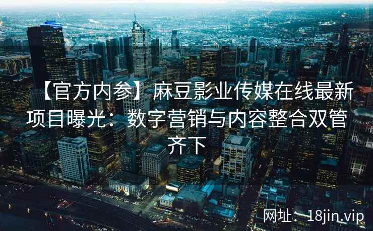 【官方内参】麻豆影业传媒在线最新项目曝光：数字营销与内容整合双管齐下