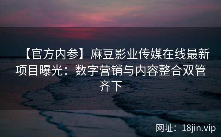 【官方内参】麻豆影业传媒在线最新项目曝光：数字营销与内容整合双管齐下
