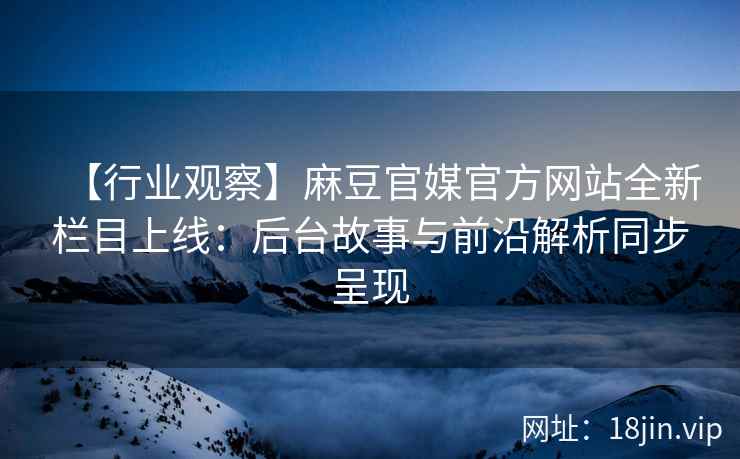 【行业观察】麻豆官媒官方网站全新栏目上线：后台故事与前沿解析同步呈现