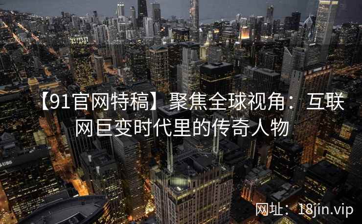 【91官网特稿】聚焦全球视角：互联网巨变时代里的传奇人物