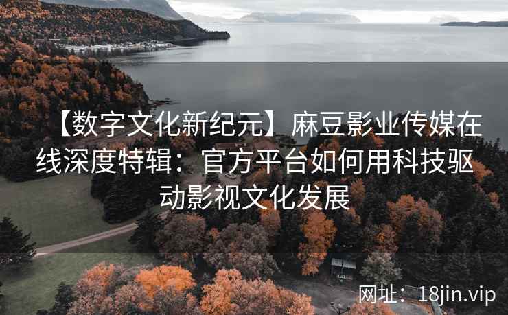 【数字文化新纪元】麻豆影业传媒在线深度特辑：官方平台如何用科技驱动影视文化发展