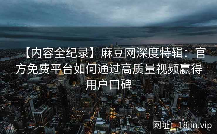 【内容全纪录】麻豆网深度特辑：官方免费平台如何通过高质量视频赢得用户口碑