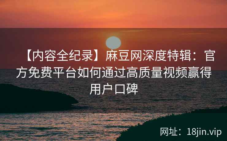 【内容全纪录】麻豆网深度特辑：官方免费平台如何通过高质量视频赢得用户口碑