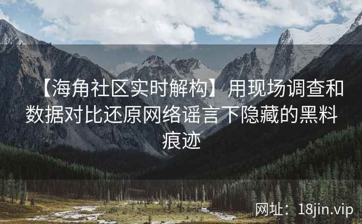 【海角社区实时解构】用现场调查和数据对比还原网络谣言下隐藏的黑料痕迹
