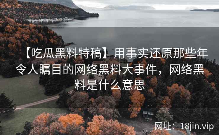 【吃瓜黑料特稿】用事实还原那些年令人瞩目的网络黑料大事件，网络黑料是什么意思