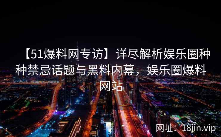 【51爆料网专访】详尽解析娱乐圈种种禁忌话题与黑料内幕，娱乐圈爆料网站