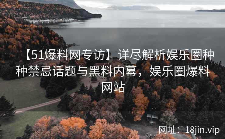【51爆料网专访】详尽解析娱乐圈种种禁忌话题与黑料内幕，娱乐圈爆料网站