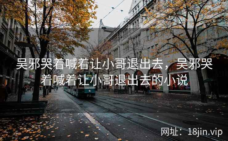 吴邪哭着喊着让小哥退出去，吴邪哭着喊着让小哥退出去的小说