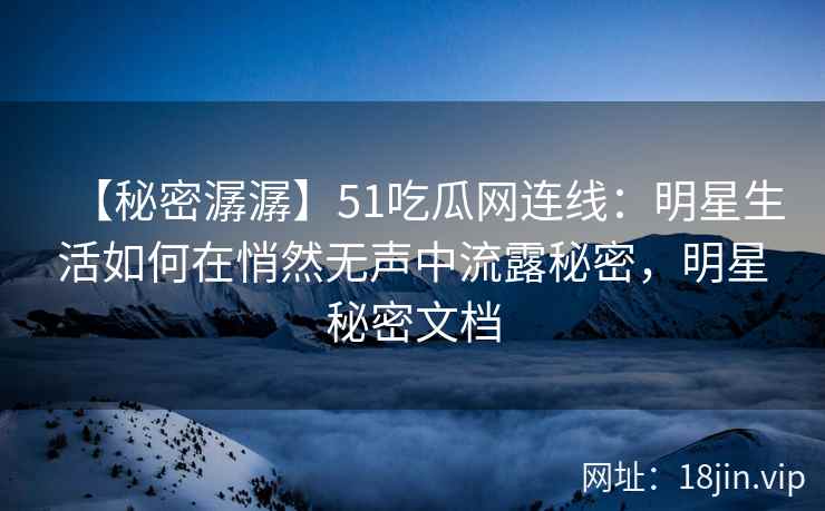 【秘密潺潺】51吃瓜网连线：明星生活如何在悄然无声中流露秘密，明星秘密文档