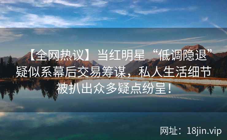 【全网热议】当红明星“低调隐退”疑似系幕后交易筹谋,私人生活细节被扒出众多疑点纷呈! 【全网热议】当红明星“低调隐退”疑似系幕后交易筹谋,私人生活细节被扒出众多疑点纷呈!