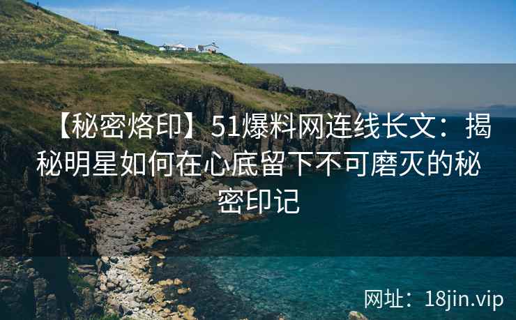 【秘密烙印】51爆料网连线长文：揭秘明星如何在心底留下不可磨灭的秘密印记