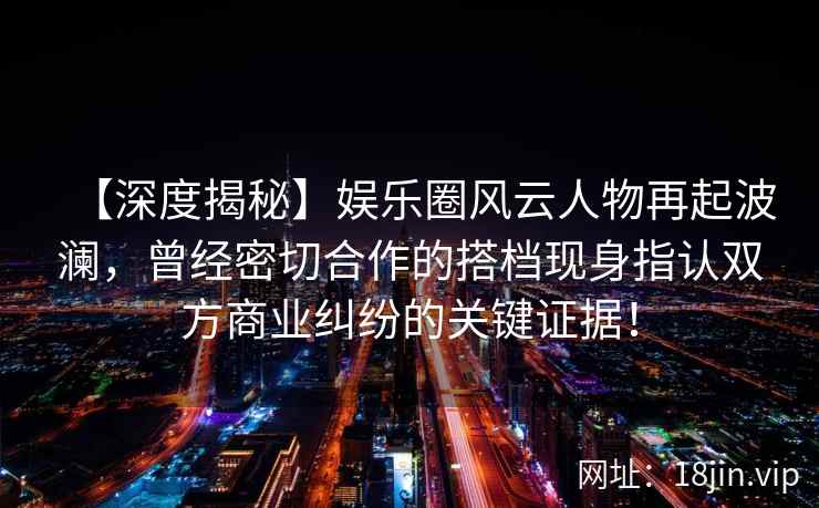 【深度揭秘】娱乐圈风云人物再起波澜，曾经密切合作的搭档现身指认双方商业纠纷的关键证据！