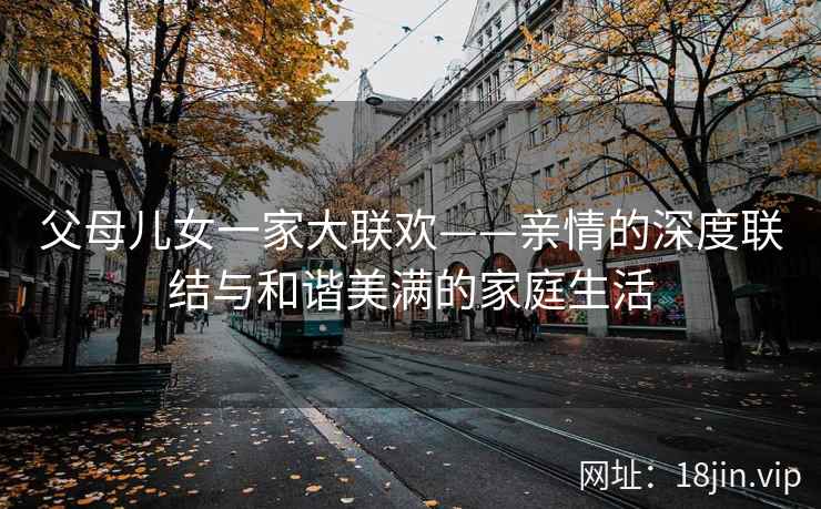 父母儿女一家大联欢——亲情的深度联结与和谐美满的家庭生活