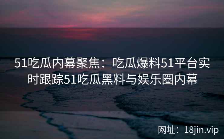 51吃瓜内幕聚焦：吃瓜爆料51平台实时跟踪51吃瓜黑料与娱乐圈内幕