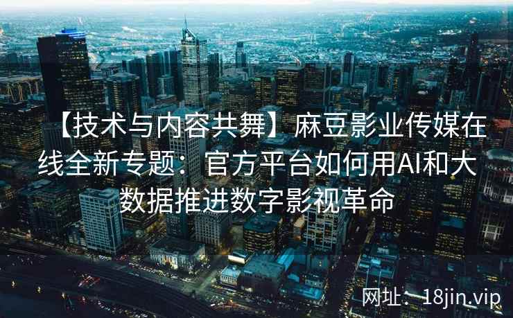 【技术与内容共舞】麻豆影业传媒在线全新专题：官方平台如何用AI和大数据推进数字影视革命